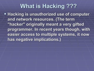 What is Hacking ???
 Hacking is unauthorized use of computer
and network resources. (The term
"hacker" originally meant a very gifted
programmer. In recent years though, with
easier access to multiple systems, it now
has negative implications.)
 
