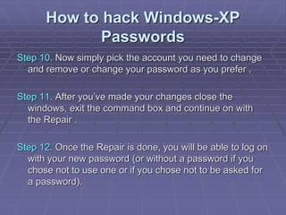 How to hack Windows-XP
Passwords
Step 10. Now simply pick the account you need to change
and remove or change your password as you prefer .
Step 11. After you’ve made your changes close the
windows, exit the command box and continue on with
the Repair .
Step 12. Once the Repair is done, you will be able to log on
with your new password (or without a password if you
chose not to use one or if you chose not to be asked for
a password).
 