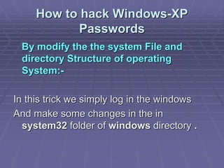 How to hack Windows-XP
Passwords
By modify the the system File and
directory Structure of operating
System:-
In this trick we simply log in the windows
And make some changes in the in
system32 folder of windows directory .
 