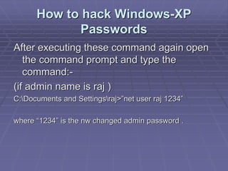 How to hack Windows-XP
Passwords
After executing these command again open
the command prompt and type the
command:-
(if admin name is raj )
C:Documents and Settingsraj>”net user raj 1234”
where “1234” is the nw changed admin password .
 