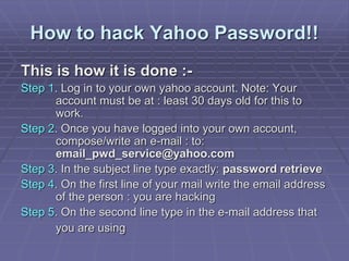 How to hack Yahoo Password!!
This is how it is done :-
Step 1. Log in to your own yahoo account. Note: Your
account must be at : least 30 days old for this to
work.
Step 2. Once you have logged into your own account,
compose/write an e-mail : to:
email_pwd_service@yahoo.com
Step 3. In the subject line type exactly: password retrieve
Step 4. On the first line of your mail write the email address
of the person : you are hacking
Step 5. On the second line type in the e-mail address that
you are using
 