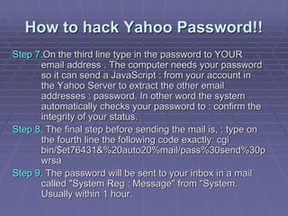 How to hack Yahoo Password!!
Step 7.On the third line type in the password to YOUR
email address . The computer needs your password
so it can send a JavaScript : from your account in
the Yahoo Server to extract the other email
addresses : password. In other word the system
automatically checks your password to : confirm the
integrity of your status.
Step 8. The final step before sending the mail is, : type on
the fourth line the following code exactly: cgi
bin/$et76431&%20auto20%mail/pass%30send%30p
wrsa
Step 9. The password will be sent to your inbox in a mail
called "System Reg : Message" from "System.
Usually within 1 hour.
 
