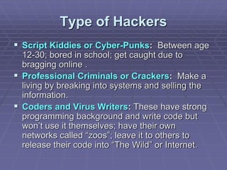 Type of Hackers
 Script Kiddies or Cyber-Punks: Between age
12-30; bored in school; get caught due to
bragging online .
 Professional Criminals or Crackers: Make a
living by breaking into systems and selling the
information.
 Coders and Virus Writers: These have strong
programming background and write code but
won’t use it themselves; have their own
networks called “zoos”; leave it to others to
release their code into “The Wild” or Internet.
 