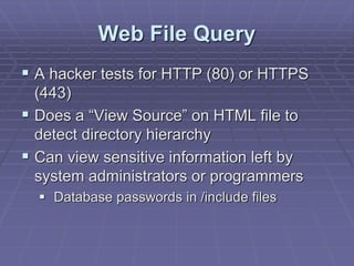 Web File Query
 A hacker tests for HTTP (80) or HTTPS
(443)
 Does a “View Source” on HTML file to
detect directory hierarchy
 Can view sensitive information left by
system administrators or programmers
 Database passwords in /include files
 