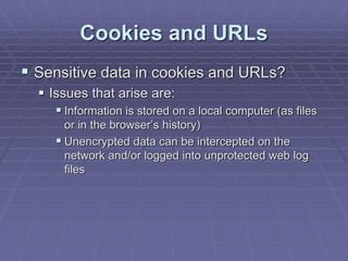 Cookies and URLs
 Sensitive data in cookies and URLs?
 Issues that arise are:
 Information is stored on a local computer (as files
or in the browser’s history)
 Unencrypted data can be intercepted on the
network and/or logged into unprotected web log
files
 