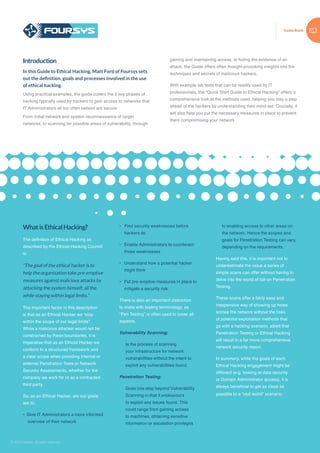 Guide Book
© 2015 Foursys. All rights reserved
WhatisEthicalHacking?
The definition of Ethical Hacking as
described by the Ethical Hacking Council
is:
“The goal of the ethical hacker is to
help the organisation take pre-emptive
measures against malicious attacks by
attacking the system himself; all the
while staying within legal limits.”
The important factor in this description
is that as an Ethical Hacker we “stay
within the scope of our legal limits”.
While a malicious attacker would not be
constrained by these boundaries, it is
imperative that as an Ethical Hacker we
conform to a structured framework and
a clear scope when providing internal or
external Penetration Tests or Network
Security Assessments, whether for the
company we work for or as a contracted
third party.
So, as an Ethical Hacker, are our goals
are to:
• Give IT Administrators a more informed
overview of their network
• Find security weaknesses before
hackers do
•	 Enable Administrators to counteract
those weaknesses
•	 Understand how a potential hacker
might think
•	 Put pre-emptive measures in place to
mitigate a security risk.
There is also an important distinction
to make with testing terminology, as
“Pen Testing” is often used to cover all
aspects.
Vulnerability Scanning:
Is the process of scanning
your infrastructure for network
vulnerabilities without the intent to
exploit any vulnerabilities found.
Penetration Testing:
Goes one step beyond Vulnerability
Scanning in that it endeavours
to exploit any issues found. This
could range from gaining access
to machines, obtaining sensitive
information or escalation privileges
to enabling access to other areas on
the network. Hence the scopes and
goals for Penetration Testing can vary,
depending on the requirements.
Having said this, it is important not to
underestimate the value a series of
simple scans can offer without having to
delve into the world of full-on Penetration
Testing.
These scans offer a fairly easy and
inexpensive way of showing up holes
across the network without the risks
of potential exploitation methods that
go with a hacking scenario, albeit that
Penetration Testing or Ethical Hacking
will result in a far more comprehensive
network security report.
In summary, while the goals of each
Ethical Hacking engagement might be
different (e.g. looking at data security
or Domain Administrator access), it is
always beneficial to get as close as
possible to a “real world” scenario.
Introduction
In this Guide to Ethical Hacking, Matt Ford of Foursys sets
out the definition, goals and processes involved in the use
of ethical hacking.
Using practical examples, the guide covers the 5 key phases of
hacking typically used by hackers to gain access to networks that
IT Administrators all too often believe are secure.
From initial network and system reconnaissance of target
networks, to scanning for possible areas of vulnerability, through
gaining and maintaining access, to hiding the evidence of an
attack, the Guide offers often thought-provoking insights into the
techniques and secrets of malicious hackers.
With example lab tests that can be readily used by IT
professionals, the “Quick Start Guide to Ethical Hacking” offers a
comprehensive look at the methods used, helping you stay a step
ahead of the hackers by understanding their mind-set. Crucially, it
will also help you put the necessary measures in place to prevent
them compromising your network.
 