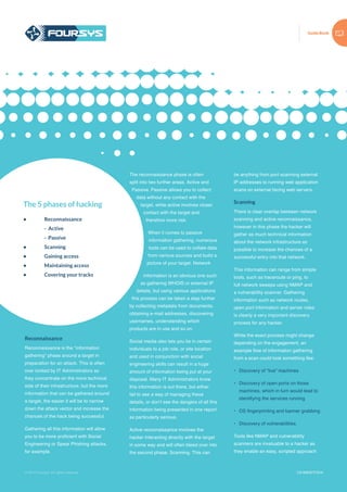 Guide Book
© 2015 Foursys. All rights reserved
Reconnaissance
Reconnaissance is the “information
gathering” phase around a target in
preparation for an attack. This is often
over looked by IT Administrators as
they concentrate on the more technical
side of their infrastructure, but the more
information that can be gathered around
a target, the easier it will be to narrow
down the attack vector and increase the
chances of the hack being successful.
Gathering all this information will allow
you to be more proficient with Social
Engineering or Spear Phishing attacks,
for example.
© 2014 Foursys. All rights reserved CS-NSHCT/1014
The reconnaissance phase is often
split into two further areas, Active and
Passive. Passive allows you to collect
data without any contact with the
target, while active involves closer
contact with the target and
therefore more risk.
When it comes to passive
information gathering, numerous
tools can be used to collate data
from various sources and build a
picture of your target. Network
information is an obvious one such
as gathering WHOIS or external IP
details, but using various applications
this process can be taken a step further
by collecting metadata from documents,
obtaining e-mail addresses, discovering
usernames, understanding which
products are in use and so on.
Social media also lets you tie in certain
individuals to a job role, or site location
and used in conjunction with social
engineering skills can result in a huge
amount of information being put at your
disposal. Many IT Administrators know
this information is out there, but either
fail to see a way of managing these
details, or don’t see the dangers of all this
information being presented in one report
as particularly serious.
Active reconnaissance involves the
hacker interacting directly with the target
in some way and will often bleed over into
the second phase, Scanning. This can
be anything from port scanning external
IP addresses to running web application
scans on external facing web servers.
Scanning
There is clear overlap between network
scanning and active reconnaissance,
however in this phase the hacker will
gather as much technical information
about the network infrastructure as
possible to increase the chances of a
successful entry into that network.
This information can range from simple
tools, such as traceroute or ping, to
full network sweeps using NMAP and
a vulnerability scanner. Gathering
information such as network routes,
open port information and server roles
is clearly a very important discovery
process for any hacker.
While the exact process might change
depending on the engagement, an
example flow of information gathering
from a scan could look something like:
•	 Discovery of “live” machines
•	 Discovery of open ports on those
machines, which in turn would lead to
identifying the services running
•	 OS fingerprinting and banner grabbing
•	 Discovery of vulnerabilities.
Tools like NMAP and vulnerability
scanners are invaluable to a hacker as
they enable an easy, scripted approach
The 5 phases of hacking
•	Reconnaissance
	 - Active
	 - Passive
•	Scanning
•	 Gaining access
•	 Maintaining access
•	 Covering your tracks
 