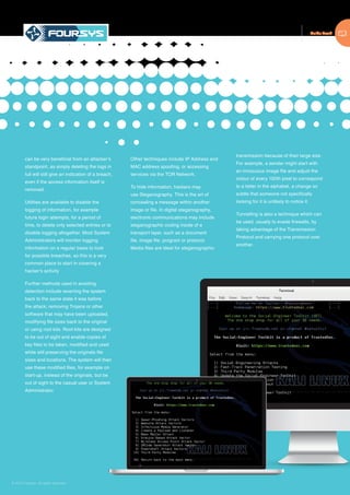 Guide Book
© 2015 Foursys. All rights reserved
can be very beneficial from an attacker’s
standpoint, as simply deleting the logs in
full will still give an indication of a breach,
even if the access information itself is
removed.
Utilities are available to disable the
logging of information, for example
future login attempts, for a period of
time, to delete only selected entries or to
disable logging altogether. Most System
Administrators will monitor logging
information on a regular basis to look
for possible breaches, so this is a very
common place to start in covering a
hacker’s activity
Further methods used in avoiding
detection include reverting the system
back to the same state it was before
the attack; removing Trojans or other
software that may have been uploaded,
modifying file sizes back to the original
or using root kits. Root kits are designed
to be out of sight and enable copies of
key files to be taken, modified and used
while still preserving the originals file
sizes and locations. The system will then
use these modified files, for example on
start-up, instead of the originals, but be
out of sight to the casual user or System
Administrator.
Other techniques include IP Address and
MAC address spoofing, or accessing
services via the TOR Network.
To hide information, hackers may
use Steganography. This is the art of
concealing a message within another
image or file. In digital steganography,
electronic communications may include
steganographic coding inside of a
transport layer, such as a document
file, image file, program or protocol.
Media files are ideal for steganographic
transmission because of their large size.
For example, a sender might start with
an innocuous image file and adjust the
colour of every 150th pixel to correspond
to a letter in the alphabet, a change so
subtle that someone not specifically
looking for it is unlikely to notice it.
Tunnelling is also a technique which can
be used, usually to evade firewalls, by
taking advantage of the Transmission
Protocol and carrying one protocol over
another.
 