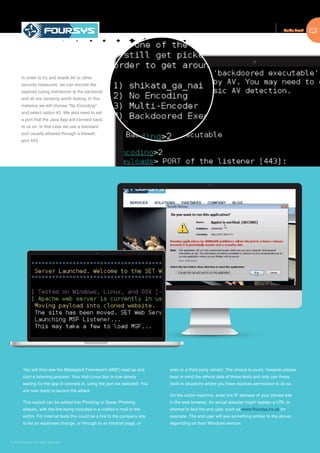 Guide Book
© 2015 Foursys. All rights reserved
In order to try and evade AV or other
security measures, we can encode the
payload (using msfvenom at the backend)
and all are certainly worth testing. In this
instance we will choose “No Encoding”
and select option #2. We also need to set
a port that the Java App will connect back
to us on. In this case we use a standard
port usually allowed through a firewall;
port 443.
You will then see the Metasploit Framework (MSF) load up and
start a listening process. Your Kali Linux box is now simply
waiting for the app to connect in, using the port we selected. You
are now ready to launch the attack.
This exploit can be added into Phishing or Spear Phishing
attacks, with the link being included in a crafted e-mail to the
victim. For internal tests this could be a link to the company site
to list an expenses change, or through to an Intranet page, or
even to a third party vendor. The choice is yours, however please
bear in mind the ethical side of these tests and only use these
tools in situations where you have express permission to do so.
On the victim machine, enter the IP address of your cloned site
in the web browser. An actual attacker might register a URL to
attempt to fool the end user, such as www.ffoursys.co.uk for
example. The end user will see something similar to the above,
depending on their Windows version.
 