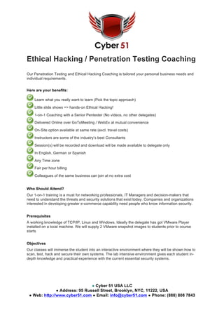 ● Cyber 51 USA LLC
● Address: 95 Russell Street, Brooklyn, NYC, 11222, USA
● Web: http://www.cyber51.com ● Email: info@cyber51.com ● Phone: (888) 808 7843
Ethical Hacking / Penetration Testing Coaching
Our Penetration Testing and Ethical Hacking Coaching is tailored your personal business needs and
individual requirements.
Here are your benefits:
Learn what you really want to learn (Pick the topic approach)
Little slide shows => hands-on Ethical Hacking!
1-on-1 Coaching with a Senior Pentester (No videos, no other delegates)
Delivered Online over GoToMeeting / WebEx at mutual convenience
On-Site option available at same rate (excl. travel costs)
Instructors are some of the industry’s best Consultants
Session(s) will be recorded and download will be made available to delegate only
In English, German or Spanish
Any Time zone
Fair per hour billing
Colleagues of the same business can join at no extra cost
Who Should Attend?
Our 1-on-1 training is a must for networking professionals, IT Managers and decision-makers that
need to understand the threats and security solutions that exist today. Companies and organizations
interested in developing greater e-commerce capability need people who know information security.
Prerequisites
A working knowledge of TCP/IP, Linux and Windows. Ideally the delegate has got VMware Player
installed on a local machine. We will supply 2 VMware snapshot images to students prior to course
starts
Objectives
Our classes will immerse the student into an interactive environment where they will be shown how to
scan, test, hack and secure their own systems. The lab intensive environment gives each student in-
depth knowledge and practical experience with the current essential security systems.
 