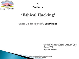 A
Seminar on
‘Ethical Hacking'
Under Guidance of Prof. Sagar Mane
Student Name: Swapnil Shravan Ohol
Class: TE2
Roll no: T5499
NBN Sinhgad School of Engineering
2021-2022 Sem V
 