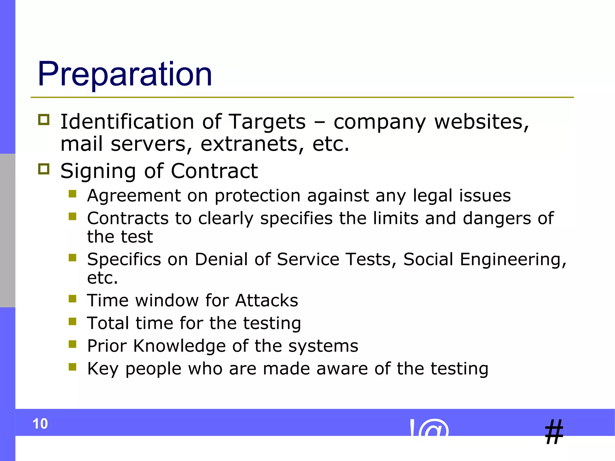 10
#!@
Preparation
 Identification of Targets – company websites,
mail servers, extranets, etc.
 Signing of Contract
 Agreement on protection against any legal issues
 Contracts to clearly specifies the limits and dangers of
the test
 Specifics on Denial of Service Tests, Social Engineering,
etc.
 Time window for Attacks
 Total time for the testing
 Prior Knowledge of the systems
 Key people who are made aware of the testing
 