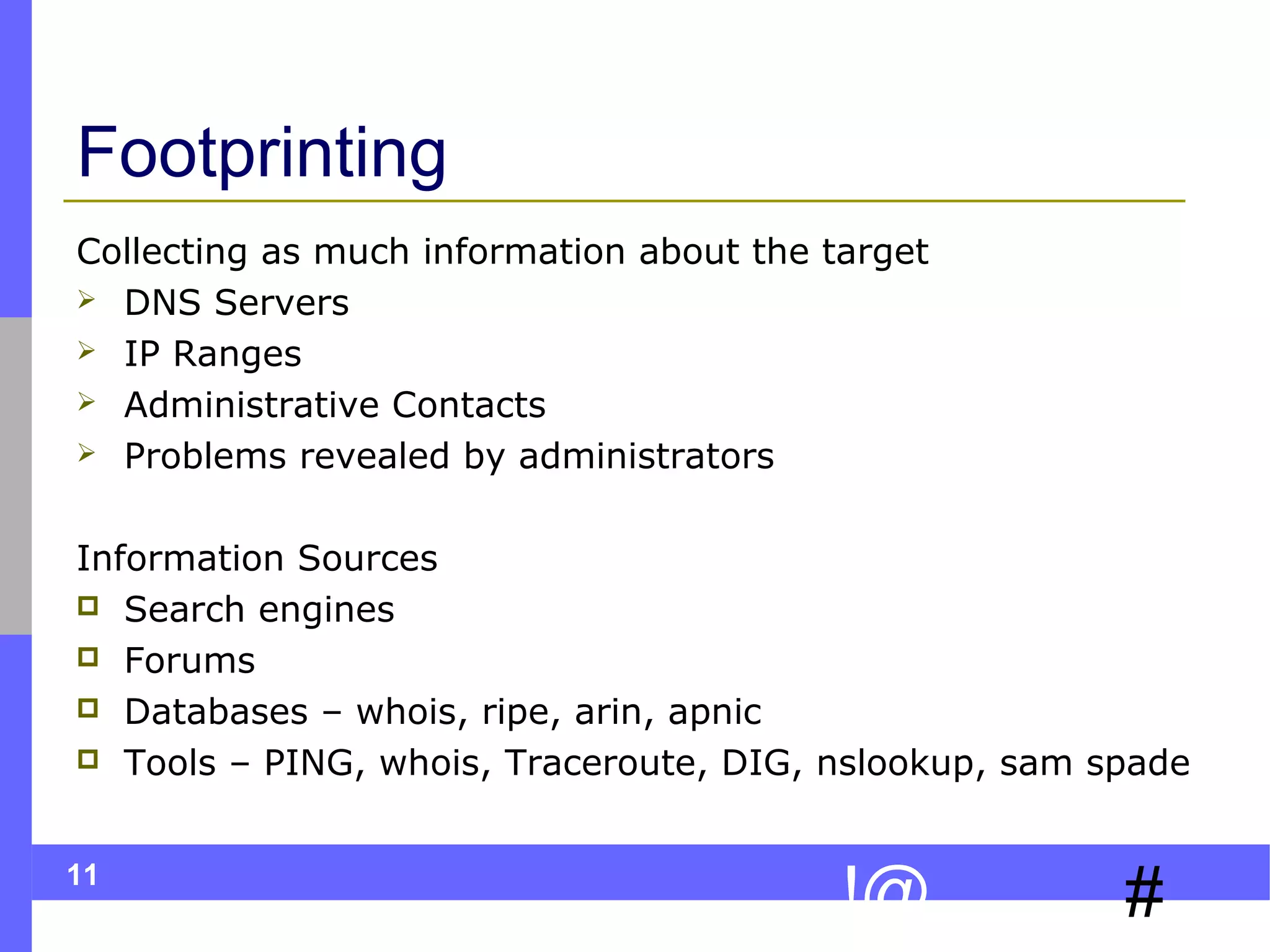 11
#!@
Footprinting
Collecting as much information about the target
 DNS Servers
 IP Ranges
 Administrative Contacts
 Problems revealed by administrators
Information Sources
 Search engines
 Forums
 Databases – whois, ripe, arin, apnic
 Tools – PING, whois, Traceroute, DIG, nslookup, sam spade
 