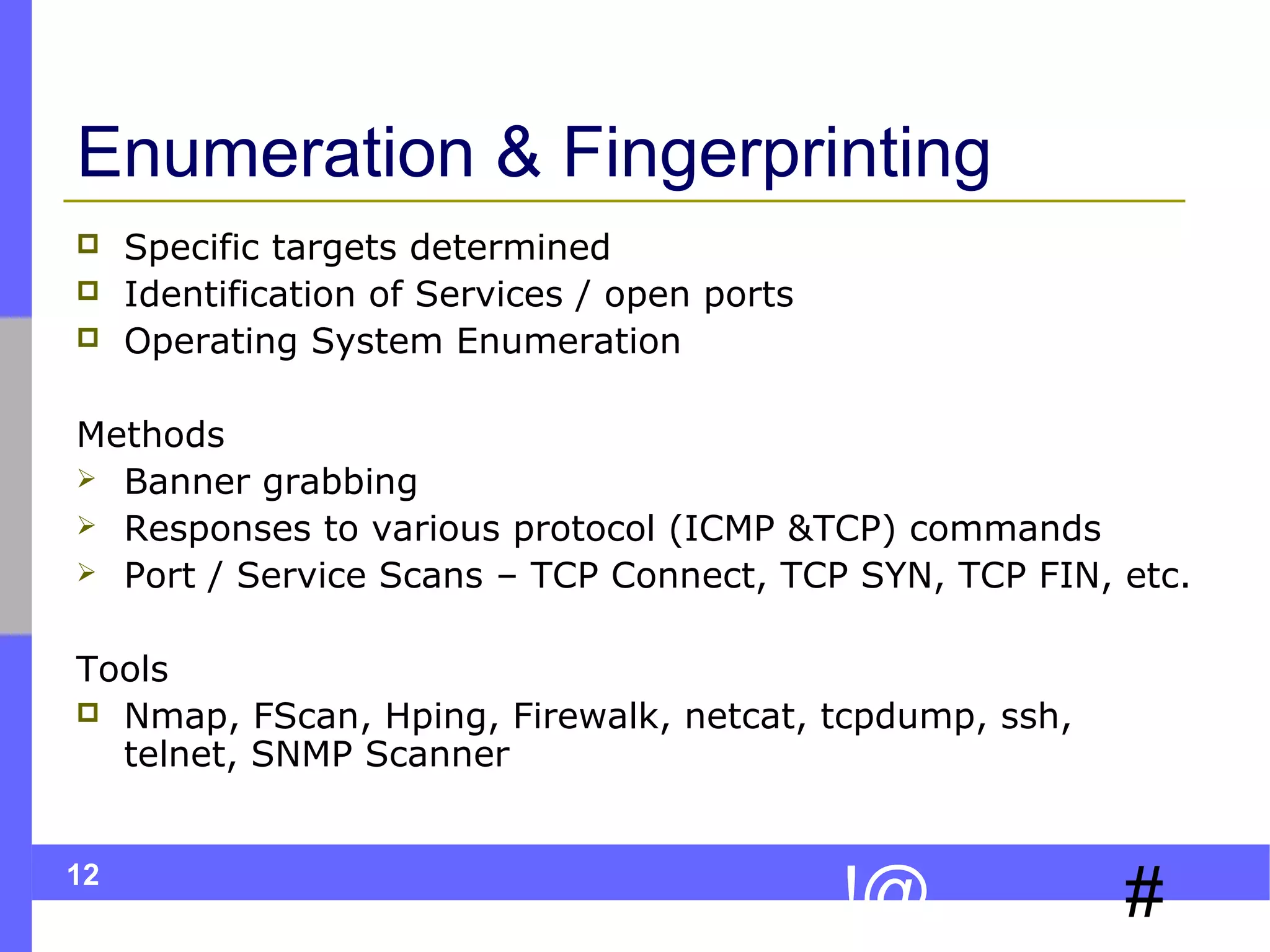 12
#!@
Enumeration & Fingerprinting
 Specific targets determined
 Identification of Services / open ports
 Operating System Enumeration
Methods
 Banner grabbing
 Responses to various protocol (ICMP &TCP) commands
 Port / Service Scans – TCP Connect, TCP SYN, TCP FIN, etc.
Tools
 Nmap, FScan, Hping, Firewalk, netcat, tcpdump, ssh,
telnet, SNMP Scanner
 