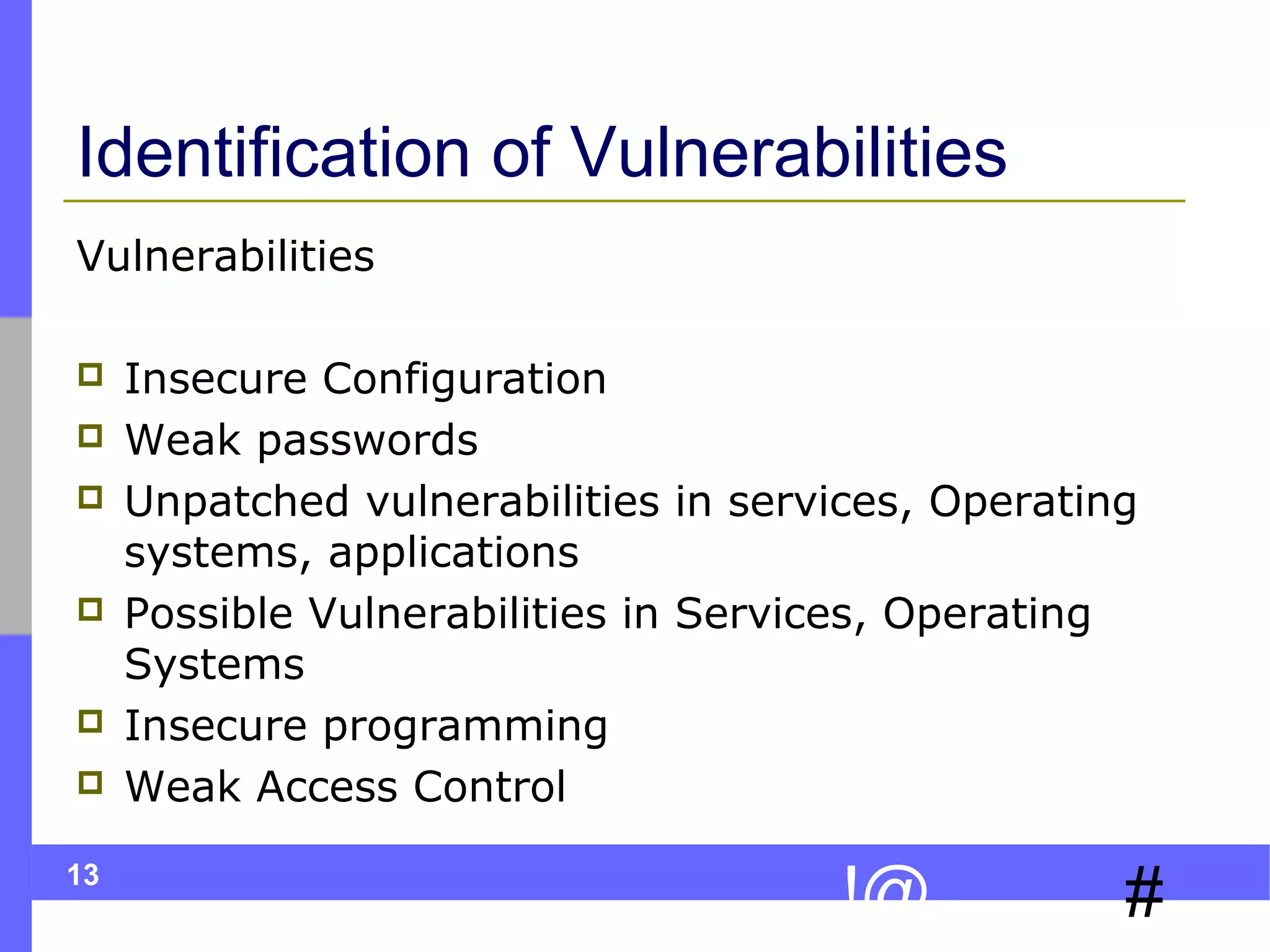 13
#!@
Identification of Vulnerabilities
Vulnerabilities
 Insecure Configuration
 Weak passwords
 Unpatched vulnerabilities in services, Operating
systems, applications
 Possible Vulnerabilities in Services, Operating
Systems
 Insecure programming
 Weak Access Control
 