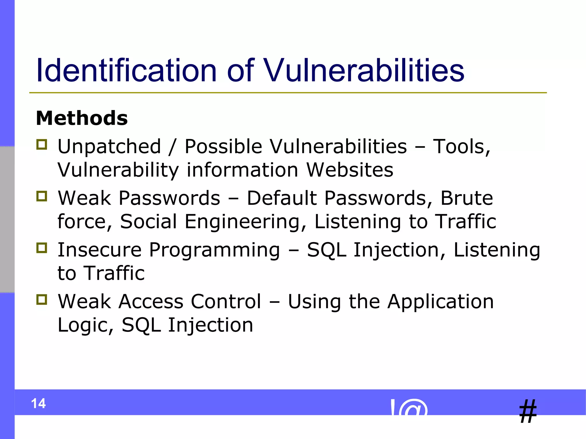 14
#!@
Identification of Vulnerabilities
Methods
 Unpatched / Possible Vulnerabilities – Tools,
Vulnerability information Websites
 Weak Passwords – Default Passwords, Brute
force, Social Engineering, Listening to Traffic
 Insecure Programming – SQL Injection, Listening
to Traffic
 Weak Access Control – Using the Application
Logic, SQL Injection
 