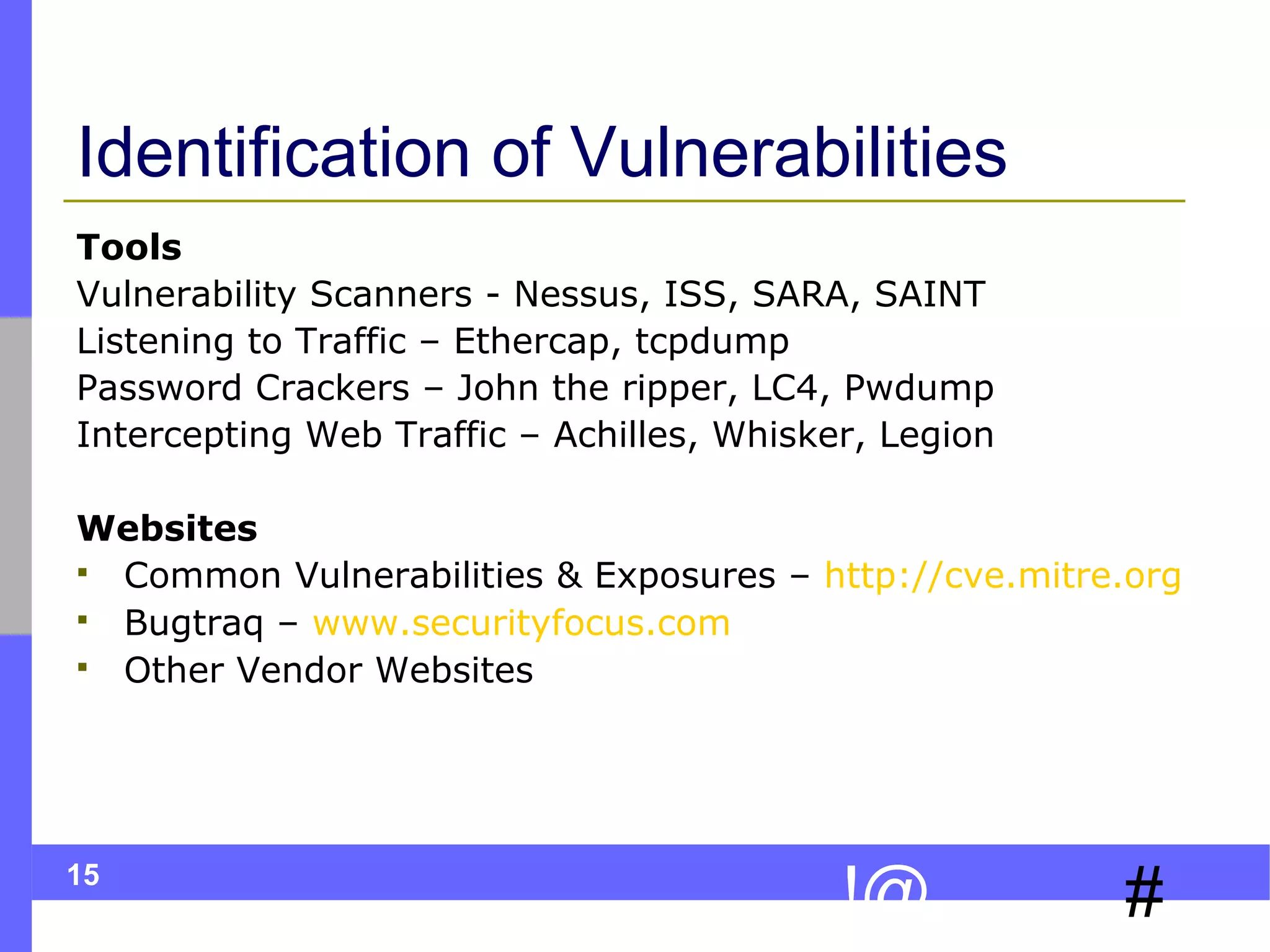 15
#!@
Identification of Vulnerabilities
Tools
Vulnerability Scanners - Nessus, ISS, SARA, SAINT
Listening to Traffic – Ethercap, tcpdump
Password Crackers – John the ripper, LC4, Pwdump
Intercepting Web Traffic – Achilles, Whisker, Legion
Websites
 Common Vulnerabilities & Exposures – http://cve.mitre.org
 Bugtraq – www.securityfocus.com
 Other Vendor Websites
 