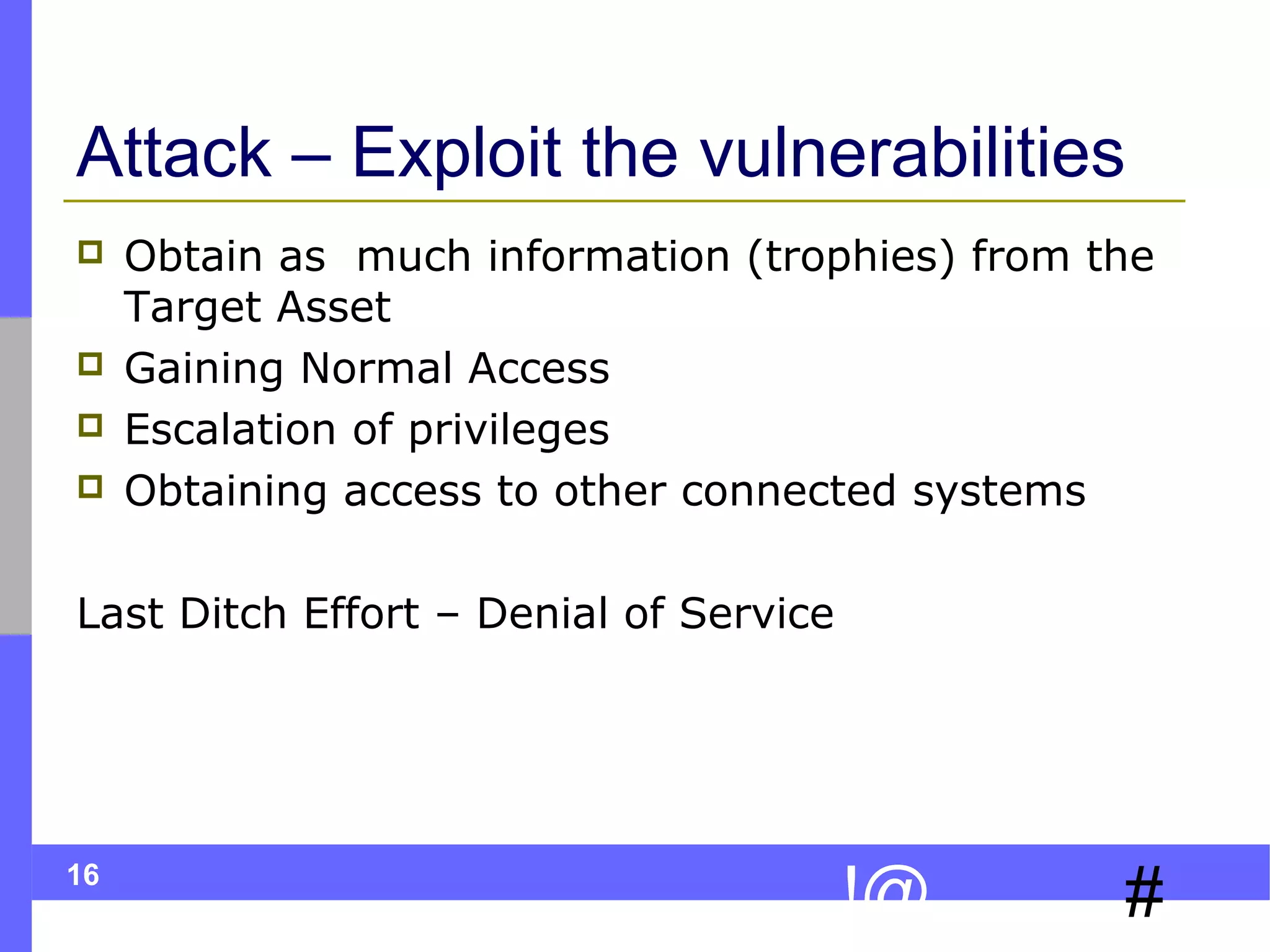 16
#!@
Attack – Exploit the vulnerabilities
 Obtain as much information (trophies) from the
Target Asset
 Gaining Normal Access
 Escalation of privileges
 Obtaining access to other connected systems
Last Ditch Effort – Denial of Service
 