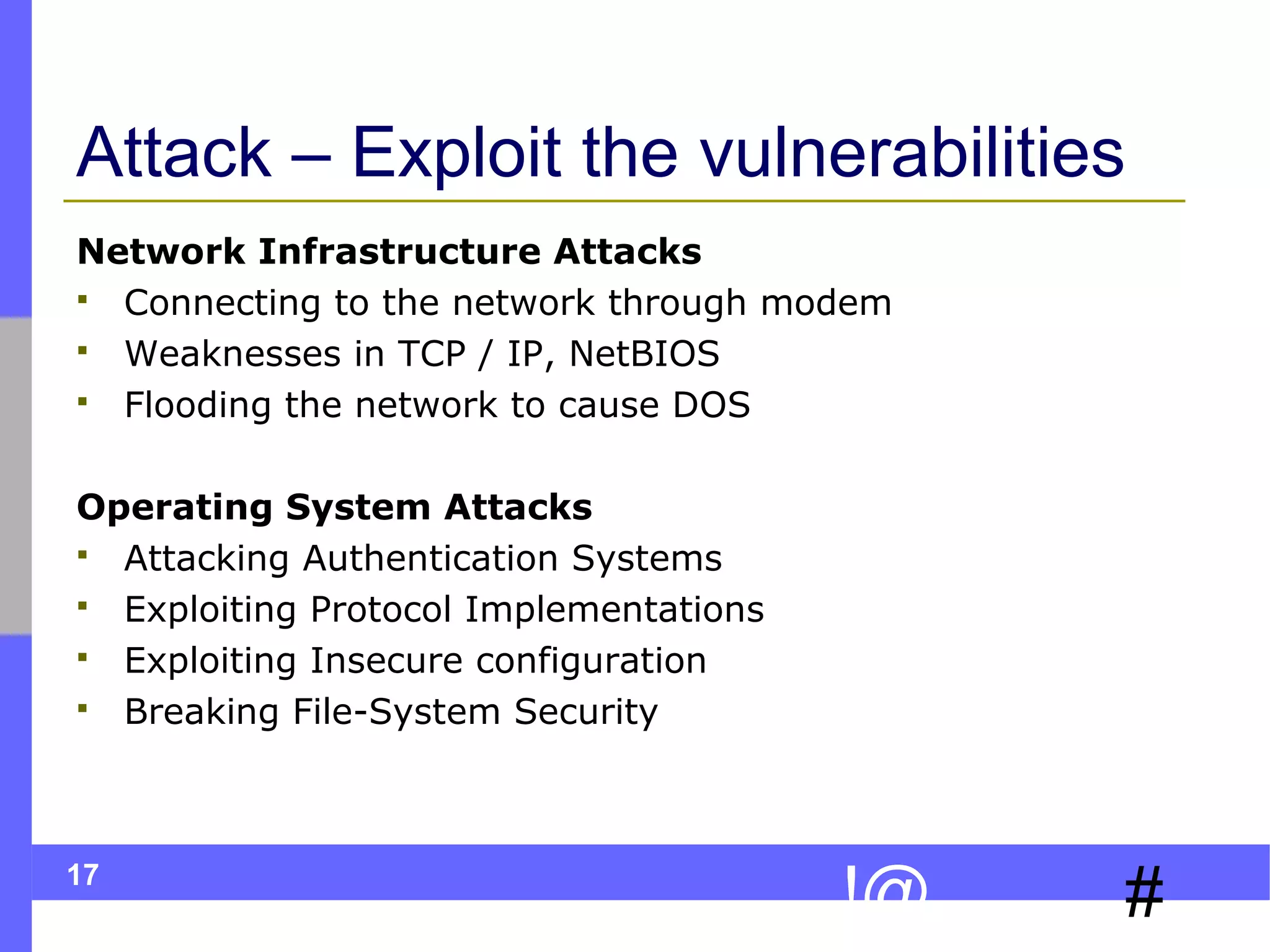 17
#!@
Attack – Exploit the vulnerabilities
Network Infrastructure Attacks
 Connecting to the network through modem
 Weaknesses in TCP / IP, NetBIOS
 Flooding the network to cause DOS
Operating System Attacks
 Attacking Authentication Systems
 Exploiting Protocol Implementations
 Exploiting Insecure configuration
 Breaking File-System Security
 