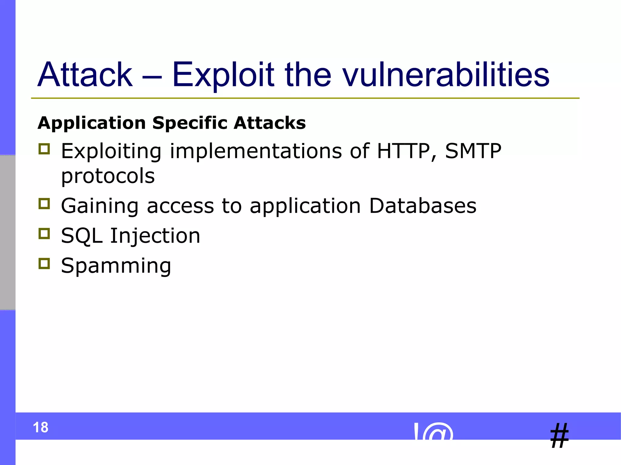 18
#!@
Attack – Exploit the vulnerabilities
Application Specific Attacks
 Exploiting implementations of HTTP, SMTP
protocols
 Gaining access to application Databases
 SQL Injection
 Spamming
 