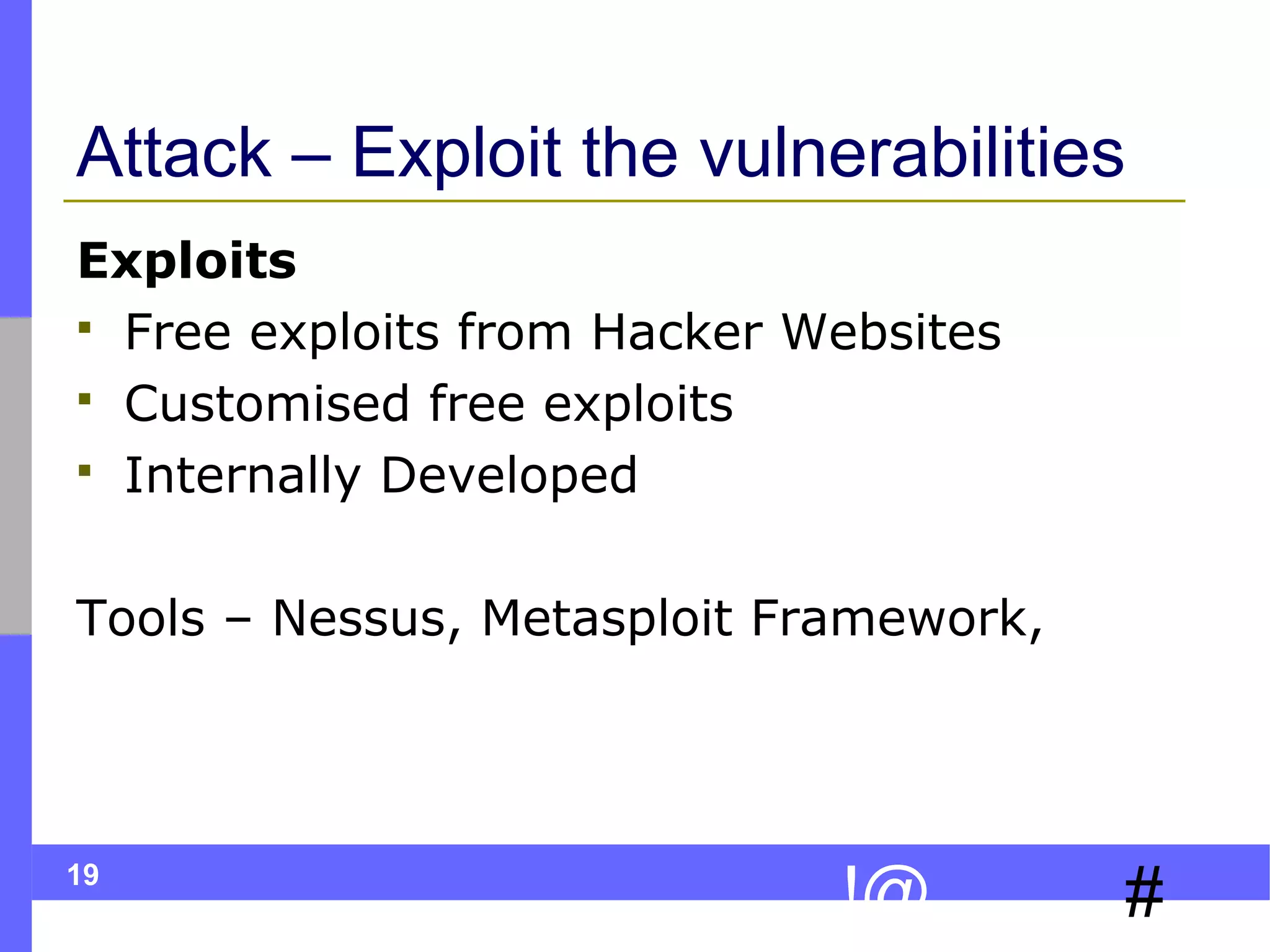 19
#!@
Attack – Exploit the vulnerabilities
Exploits
 Free exploits from Hacker Websites
 Customised free exploits
 Internally Developed
Tools – Nessus, Metasploit Framework,
 