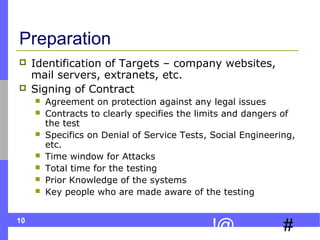 10
#!@
Preparation
 Identification of Targets – company websites,
mail servers, extranets, etc.
 Signing of Contract
 Agreement on protection against any legal issues
 Contracts to clearly specifies the limits and dangers of
the test
 Specifics on Denial of Service Tests, Social Engineering,
etc.
 Time window for Attacks
 Total time for the testing
 Prior Knowledge of the systems
 Key people who are made aware of the testing
 