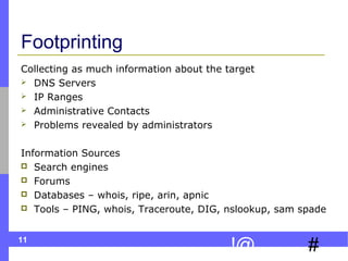 11
#!@
Footprinting
Collecting as much information about the target
 DNS Servers
 IP Ranges
 Administrative Contacts
 Problems revealed by administrators
Information Sources
 Search engines
 Forums
 Databases – whois, ripe, arin, apnic
 Tools – PING, whois, Traceroute, DIG, nslookup, sam spade
 