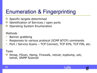12
#!@
Enumeration & Fingerprinting
 Specific targets determined
 Identification of Services / open ports
 Operating System Enumeration
Methods
 Banner grabbing
 Responses to various protocol (ICMP &TCP) commands
 Port / Service Scans – TCP Connect, TCP SYN, TCP FIN, etc.
Tools
 Nmap, FScan, Hping, Firewalk, netcat, tcpdump, ssh,
telnet, SNMP Scanner
 
