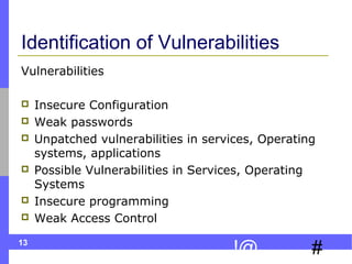 13
#!@
Identification of Vulnerabilities
Vulnerabilities
 Insecure Configuration
 Weak passwords
 Unpatched vulnerabilities in services, Operating
systems, applications
 Possible Vulnerabilities in Services, Operating
Systems
 Insecure programming
 Weak Access Control
 
