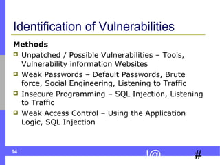 14
#!@
Identification of Vulnerabilities
Methods
 Unpatched / Possible Vulnerabilities – Tools,
Vulnerability information Websites
 Weak Passwords – Default Passwords, Brute
force, Social Engineering, Listening to Traffic
 Insecure Programming – SQL Injection, Listening
to Traffic
 Weak Access Control – Using the Application
Logic, SQL Injection
 