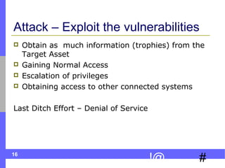 16
#!@
Attack – Exploit the vulnerabilities
 Obtain as much information (trophies) from the
Target Asset
 Gaining Normal Access
 Escalation of privileges
 Obtaining access to other connected systems
Last Ditch Effort – Denial of Service
 
