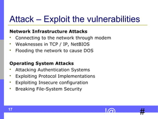 17
#!@
Attack – Exploit the vulnerabilities
Network Infrastructure Attacks
 Connecting to the network through modem
 Weaknesses in TCP / IP, NetBIOS
 Flooding the network to cause DOS
Operating System Attacks
 Attacking Authentication Systems
 Exploiting Protocol Implementations
 Exploiting Insecure configuration
 Breaking File-System Security
 