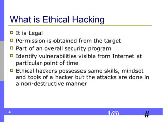 4
#!@
What is Ethical Hacking
 It is Legal
 Permission is obtained from the target
 Part of an overall security program
 Identify vulnerabilities visible from Internet at
particular point of time
 Ethical hackers possesses same skills, mindset
and tools of a hacker but the attacks are done in
a non-destructive manner
 