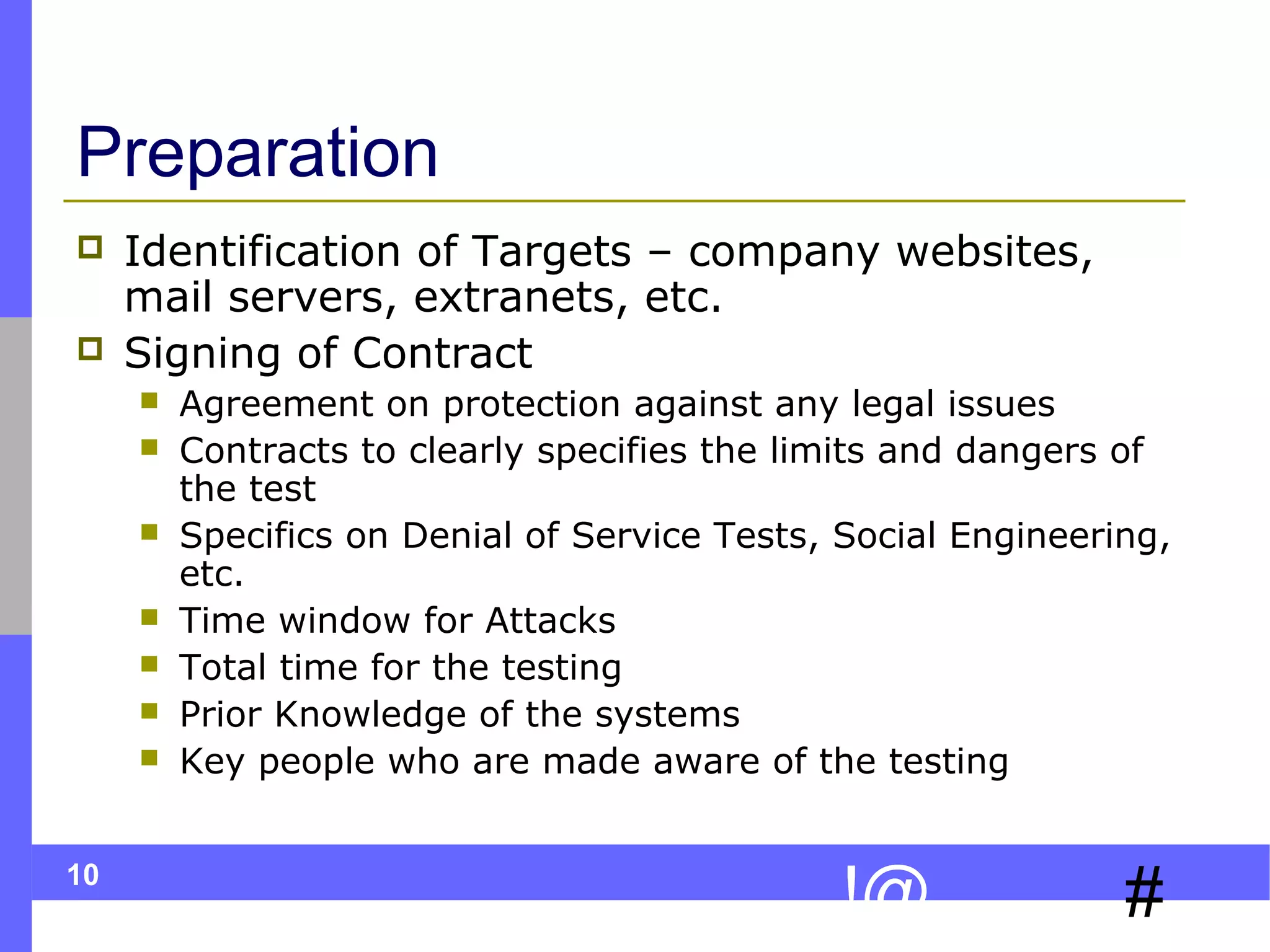 Preparation



Identification of Targets – company websites,
mail servers, extranets, etc.
Signing of Contract








10

Agreement on protection against any legal issues
Contracts to clearly specifies the limits and dangers of
the test
Specifics on Denial of Service Tests, Social Engineering,
etc.
Time window for Attacks
Total time for the testing
Prior Knowledge of the systems
Key people who are made aware of the testing

!@

#

 