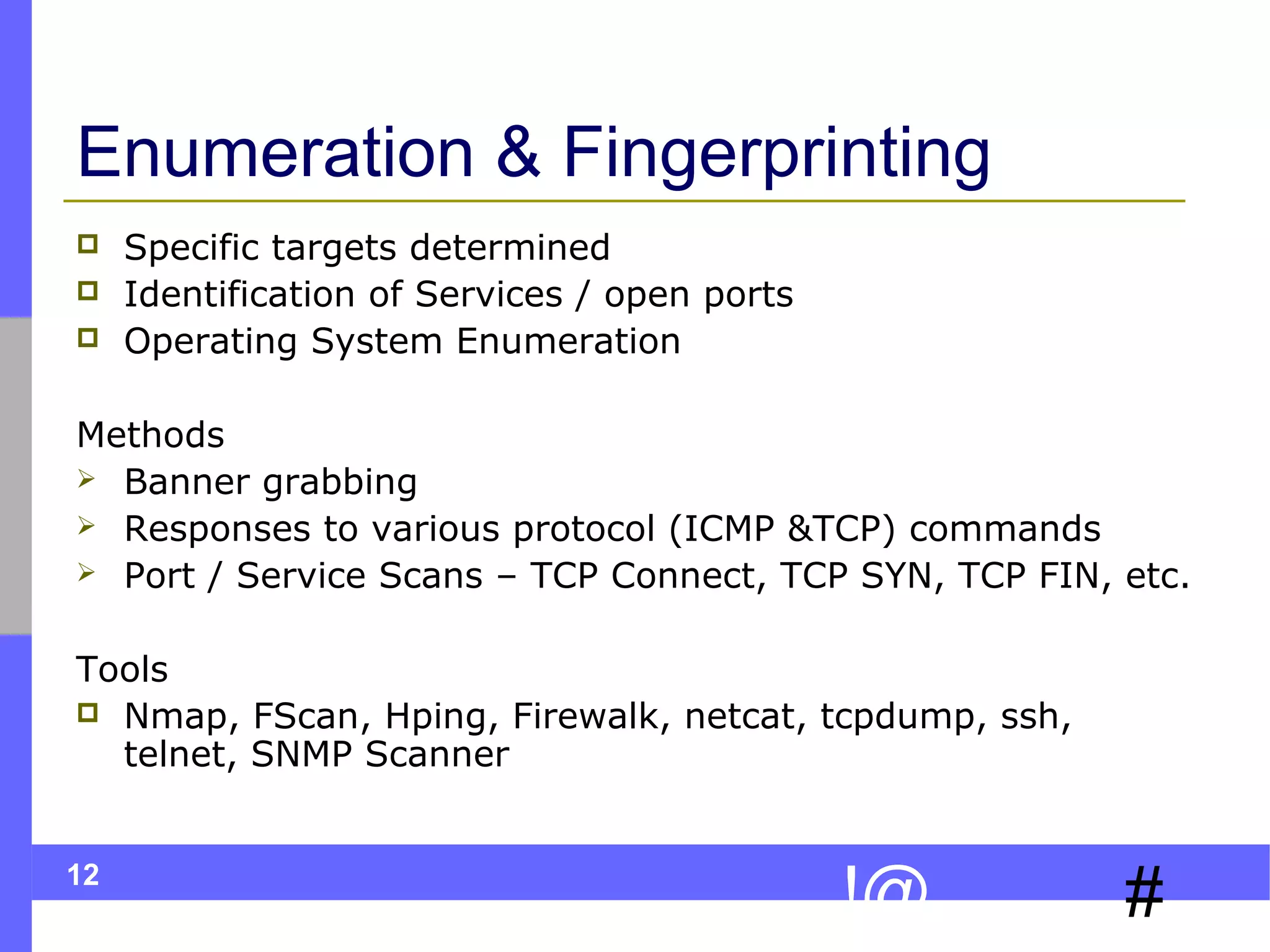 Enumeration & Fingerprinting




Specific targets determined
Identification of Services / open ports
Operating System Enumeration

Methods
 Banner grabbing
 Responses to various protocol (ICMP &TCP) commands
 Port / Service Scans – TCP Connect, TCP SYN, TCP FIN, etc.
Tools
 Nmap, FScan, Hping, Firewalk, netcat, tcpdump, ssh,
telnet, SNMP Scanner
12

!@

#

 