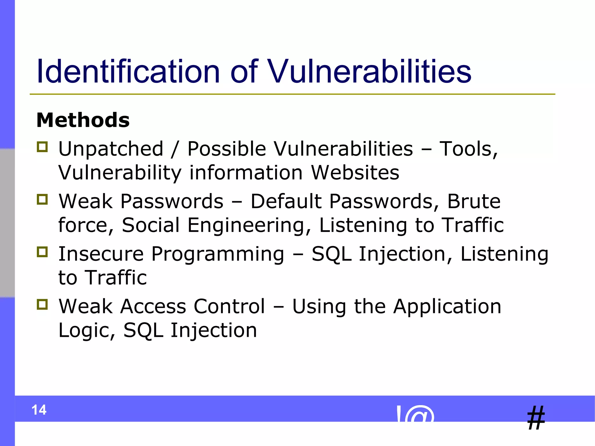 Identification of Vulnerabilities
Methods
 Unpatched / Possible Vulnerabilities – Tools,
Vulnerability information Websites
 Weak Passwords – Default Passwords, Brute
force, Social Engineering, Listening to Traffic
 Insecure Programming – SQL Injection, Listening
to Traffic
 Weak Access Control – Using the Application
Logic, SQL Injection

14

!@

#

 