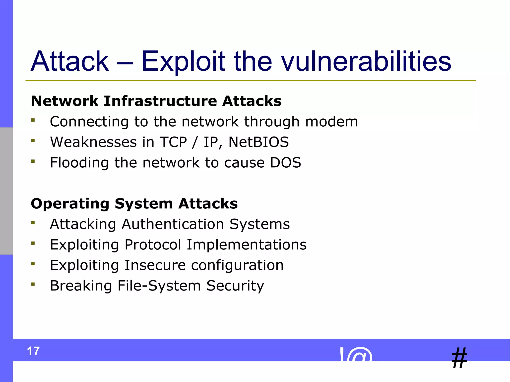 Attack – Exploit the vulnerabilities
Network Infrastructure Attacks
 Connecting to the network through modem
 Weaknesses in TCP / IP, NetBIOS
 Flooding the network to cause DOS
Operating System Attacks
 Attacking Authentication Systems
 Exploiting Protocol Implementations
 Exploiting Insecure configuration
 Breaking File-System Security

17

!@

#

 
