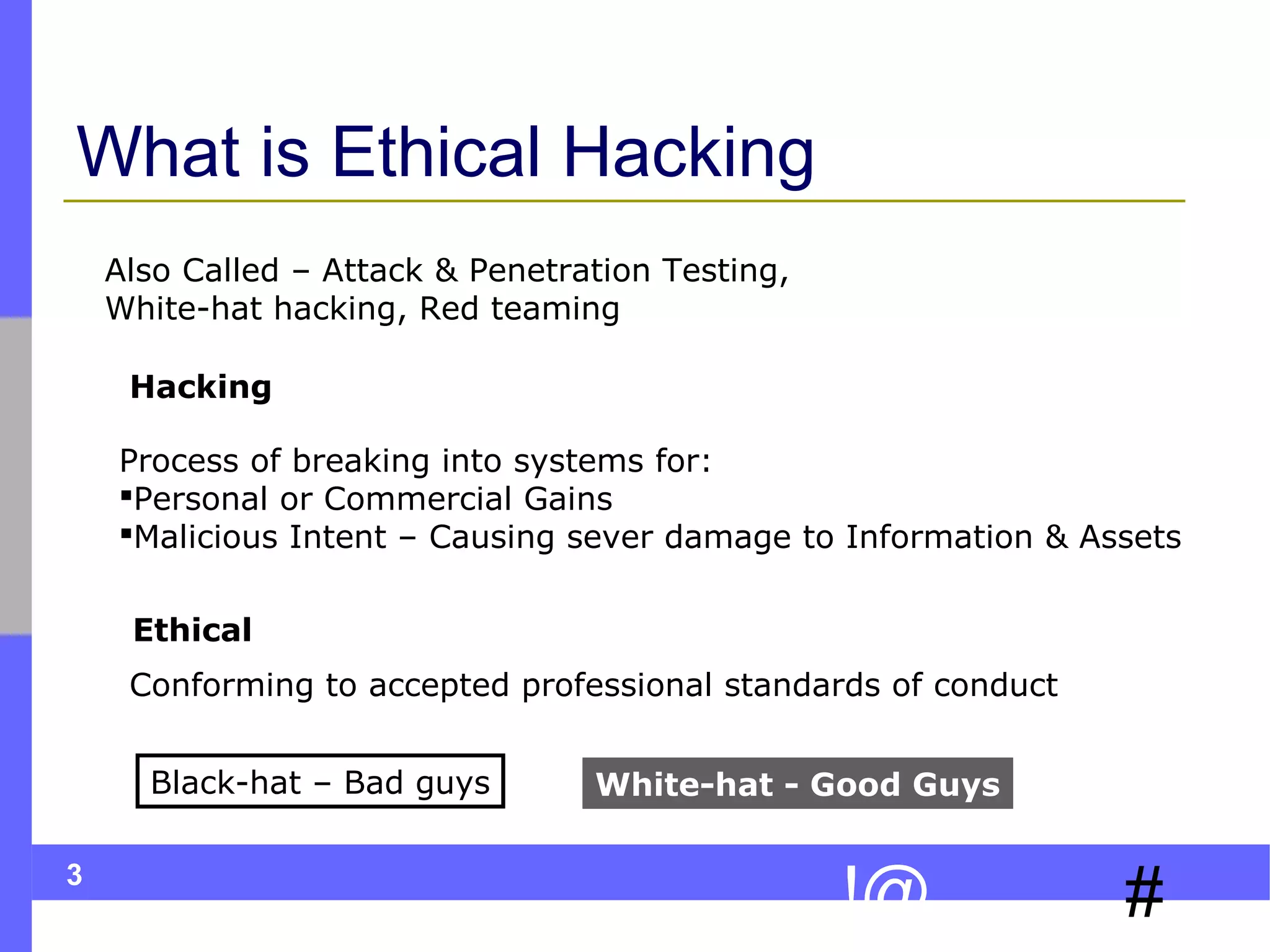 What is Ethical Hacking
Also Called – Attack & Penetration Testing,
White-hat hacking, Red teaming
Hacking
Process of breaking into systems for:
Personal or Commercial Gains
Malicious Intent – Causing sever damage to Information & Assets
Ethical
Conforming to accepted professional standards of conduct
Black-hat – Bad guys
3

White-hat - Good Guys

!@

#

 