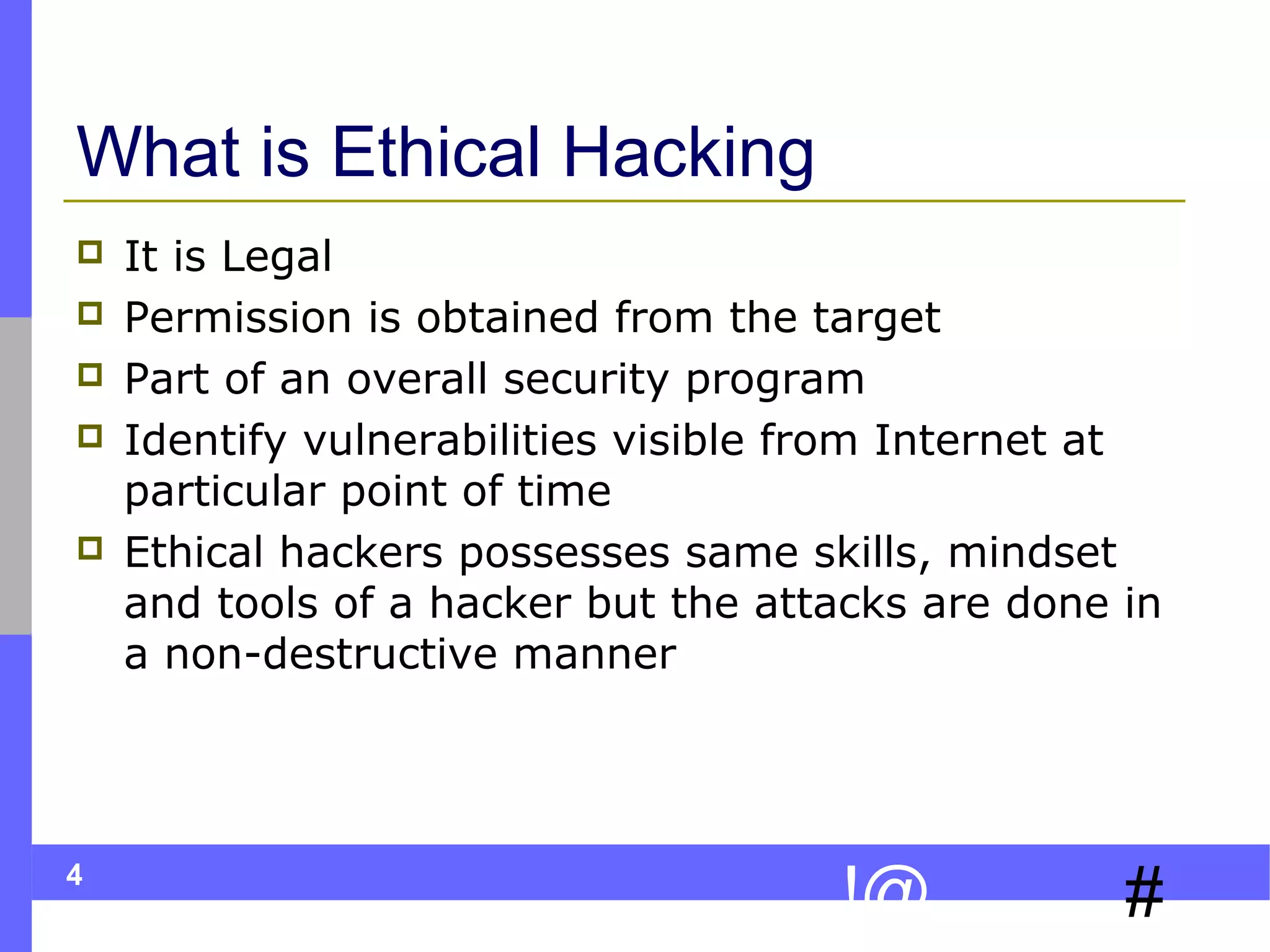 What is Ethical Hacking







4

It is Legal
Permission is obtained from the target
Part of an overall security program
Identify vulnerabilities visible from Internet at
particular point of time
Ethical hackers possesses same skills, mindset
and tools of a hacker but the attacks are done in
a non-destructive manner

!@

#

 