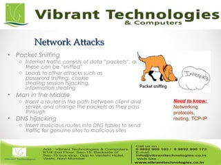 Network AttacksNetwork Attacks
• Packet Sniffing
o Internet traffic consists of data “packets”, and
these can be “sniffed”
o Leads to other attacks such as
password sniffing, cookie
stealing session hijacking,
information stealing
• Man in the Middle
o Insert a router in the path between client and
server, and change the packets as they pass
through
• DNS hijacking
o Insert malicious routes into DNS tables to send
traffic for genuine sites to malicious sites
Need to know:
Networking
protocols,
routing, TCP-IP
 