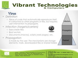 VirusVirus
• Definition
o Piece of code that automatically reproduces itself.
It’s attached to other programs or files, but requires
user intervention to propagate.
• Infection (targets/carriers)
o Executable files
o Boot sectors
o Documents (macros), scripts (web pages), etc.
• Propagation
is made by the user. The mechanisms are storage
elements, mails, downloaded files or shared folders
Infection
Propagation
Payload
 