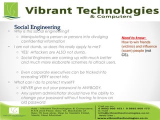 Social EngineeringSocial Engineering
• Why is this social engineering?
o Manipulating a person or persons into divulging
confidential information
• I am not dumb, so does this really apply to me?
o YES! Attackers are ALSO not dumb.
o Social Engineers are coming up with much better
and much more elaborate schemes to attack users.
o Even corporate executives can be tricked into
revealing VERY secret info
• What can I do to protect myself?
o NEVER give out your password to ANYBODY.
o Any system administrator should have the ability to
change your password without having to know an
old password
Need to know:
How to win friends
(victims) and influence
(scam) people (not
CS).
 