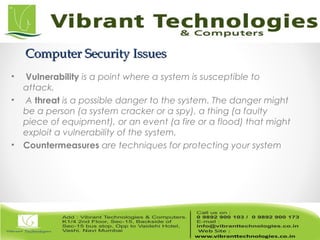 Computer Security IssuesComputer Security Issues
• Vulnerability is a point where a system is susceptible to
attack.
• A threat is a possible danger to the system. The danger might
be a person (a system cracker or a spy), a thing (a faulty
piece of equipment), or an event (a fire or a flood) that might
exploit a vulnerability of the system.
• Countermeasures are techniques for protecting your system
 