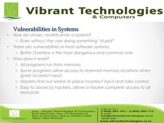 Vulnerabilities in SystemsVulnerabilities in Systems
• How do viruses, rootkits enter a system?
o Even without the user doing something “stupid”
• There are vulnerabilities in most software systems.
o Buffer Overflow is the most dangerous and common one
• How does it work?
o All programs run from memory.
o Some programs allow access to reserved memory locations when
given incorrect input.
o Hackers find out where to place incorrect input and take control.
o Easy to abuse by hackers, allows a hacker complete access to all
resources
 