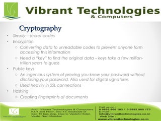 CryptographyCryptography
• Simply – secret codes
• Encryption
o Converting data to unreadable codes to prevent anyone form
accessing this information
o Need a “key” to find the original data – keys take a few million-
trillion years to guess
• Public keys
o An ingenious system of proving you know your password without
disclosing your password. Also used for digital signatures
o Used heavily in SSL connections
• Hashing
o Creating fingerprints of documents
 