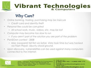 Why Care?Why Care?
• Online banking, trading, purchasing may be insecure
o Credit card and identity theft
• Personal files could be corrupted
o All school work, music, videos, etc. may be lost
• Computer may become too slow to run
o If you aren't part of the solution you are part of the problem
• Pwn2Own contest - 2008
o Mac (Leopard) fell first via Safari, Vista took time but was hacked
via Flash Player, Ubuntu stood ground.
• Upon discovery, vulnerabilities can be used against many computers
connected to the internet.
 