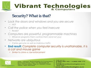 Security? What is that?Security? What is that?
• Lock the doors and windows and you are secure
o NOT
• Call the police when you feel insecure
o Really?
• Computers are powerful, programmable machines
o Whoever programs them controls them (and not you)
• Networks are ubiquitous
o Carries genuine as well as malicious traffic
• End result: Complete computer security is unattainable, it is
a cat and mouse game
o Similar to crime vs. law enforcement
 