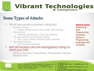 Some Types of AttacksSome Types of Attacks
• What are some common attacks?
o Network Attacks
• Packet sniffing, man-in-the-middle, DNS hacking
o Web attacks
• Phishing, SQL Injection, Cross Site Scripting
o OS, applications and software attacks
• Virus, Trojan, Worms, Rootkits, Buffer Overflow
o Social Engineering
• (NOT social networking)
• Not all hackers are evil wrongdoers trying to
steal your info
o Ethical Hackers, Consultants, Penetration testers,
Researchers
Need to know:
Networking,
Web
Programming,
Operating
Systems,
Programming
languages and
compilers.
 