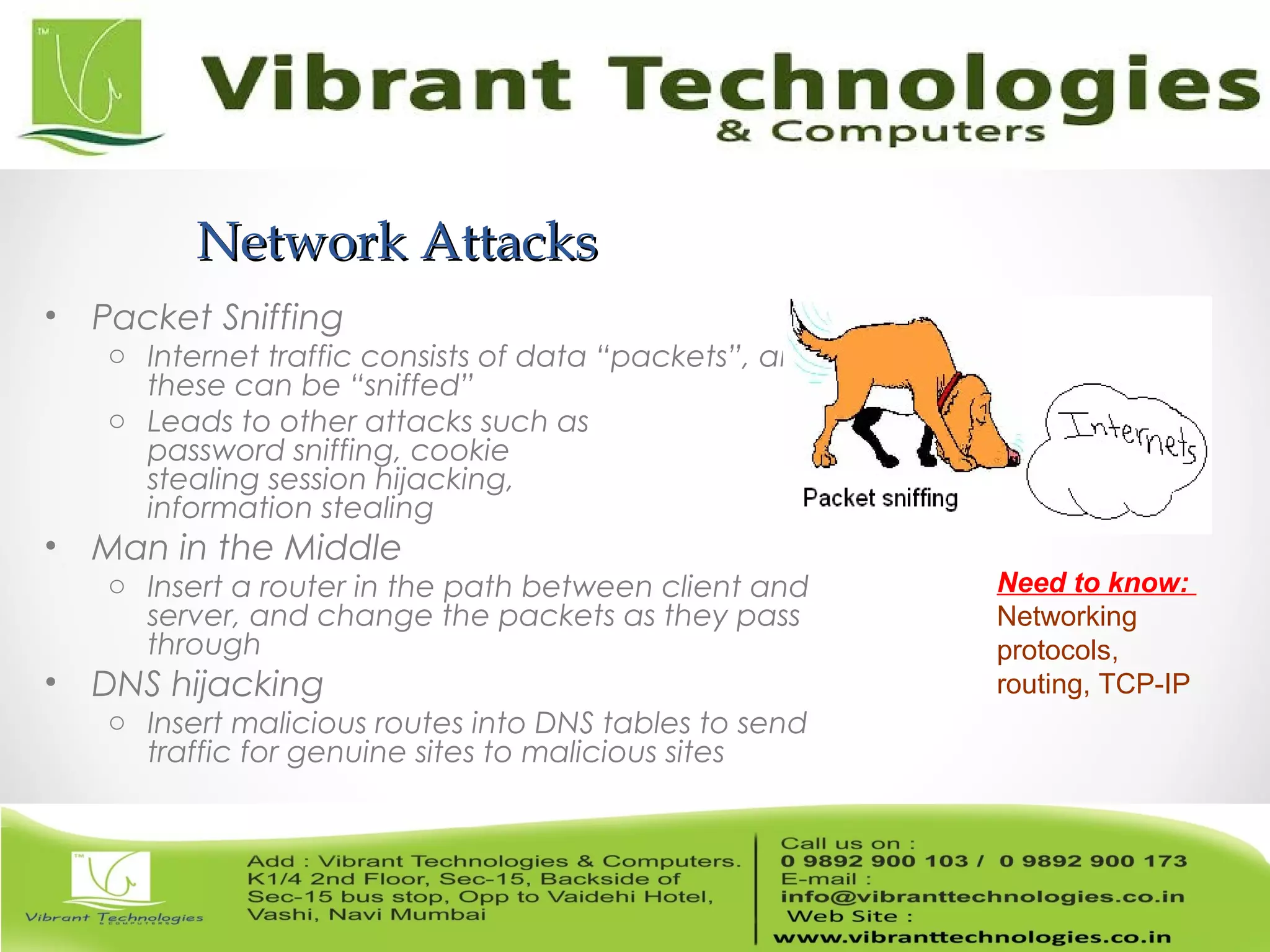 Network AttacksNetwork Attacks
• Packet Sniffing
o Internet traffic consists of data “packets”, and
these can be “sniffed”
o Leads to other attacks such as
password sniffing, cookie
stealing session hijacking,
information stealing
• Man in the Middle
o Insert a router in the path between client and
server, and change the packets as they pass
through
• DNS hijacking
o Insert malicious routes into DNS tables to send
traffic for genuine sites to malicious sites
Need to know:
Networking
protocols,
routing, TCP-IP
 